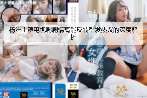 杨洋主演电视剧剧情高能反转引发热议的深度解析